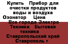  Купить : Прибор для очистки продуктов,воды и воздуха.Озонатор  › Цена ­ 25 500 - Все города Электро-Техника » Бытовая техника   . Ставропольский край,Ставрополь г.